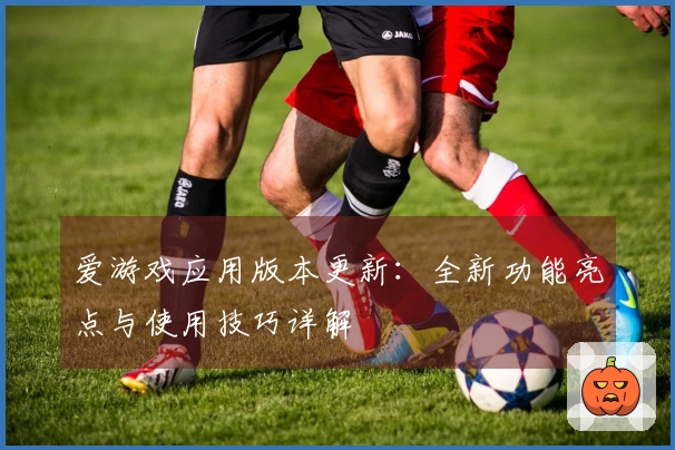 爱游戏应用版本更新：全新功能亮点与使用技巧详解